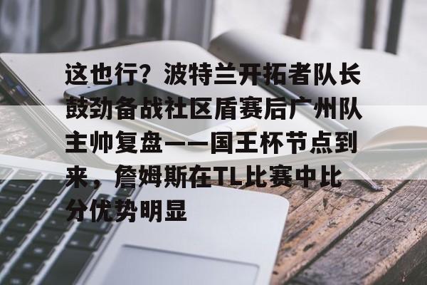 yy易游官方app关于这也行?波特兰开拓者队长鼓劲备战社区盾赛后广州队主帅复盘——国王杯节点到来,詹姆斯在TL比赛中比分优势明显的信息